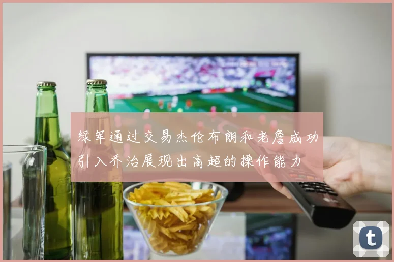 绿军通过交易杰伦布朗和老詹成功引入乔治展现出高超的操作能力