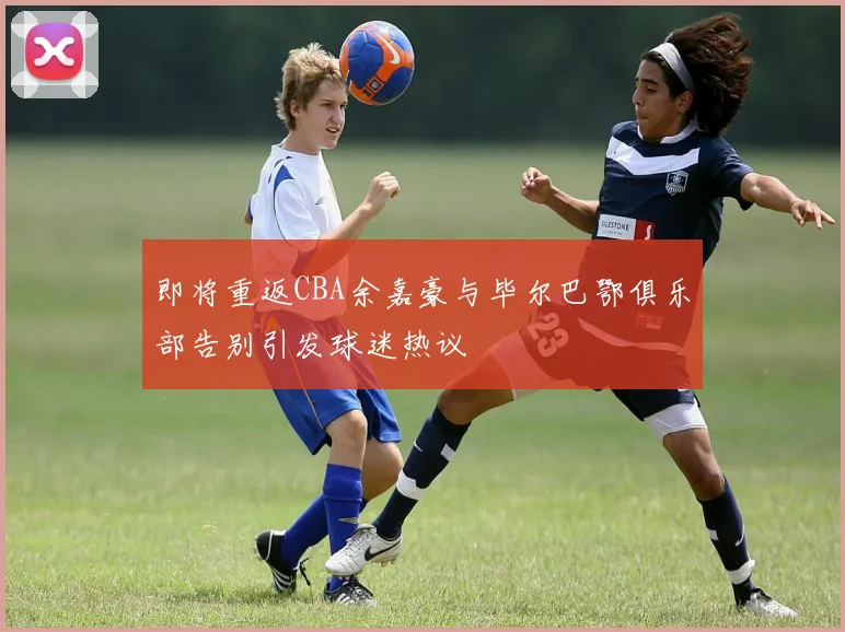 即将重返CBA余嘉豪与毕尔巴鄂俱乐部告别引发球迷热议