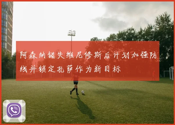 阿森纳错失维尼修斯后计划加强防线并锁定孔萨作为新目标