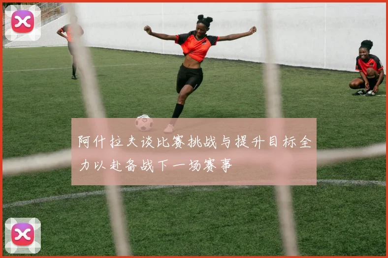 阿什拉夫谈比赛挑战与提升目标全力以赴备战下一场赛事