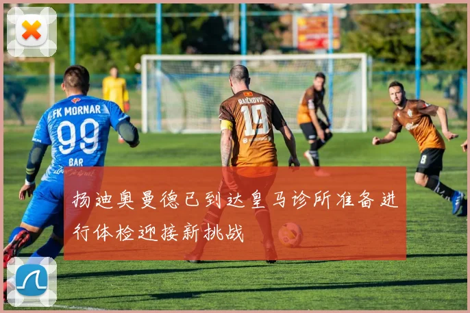 扬迪奥曼德已到达皇马诊所准备进行体检迎接新挑战