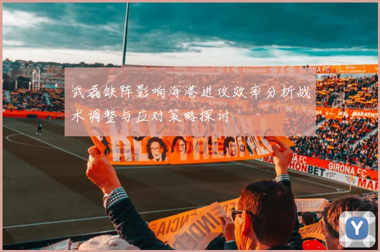 武磊缺阵影响海港进攻效率分析战术调整与应对策略探讨
