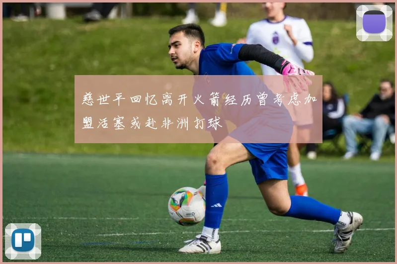 慈世平回忆离开火箭经历曾考虑加盟活塞或赴非洲打球