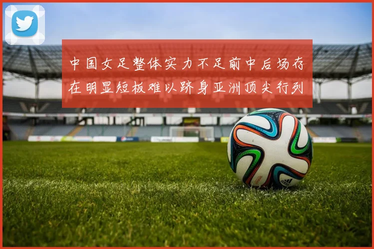 中国女足整体实力不足前中后场存在明显短板难以跻身亚洲顶尖行列