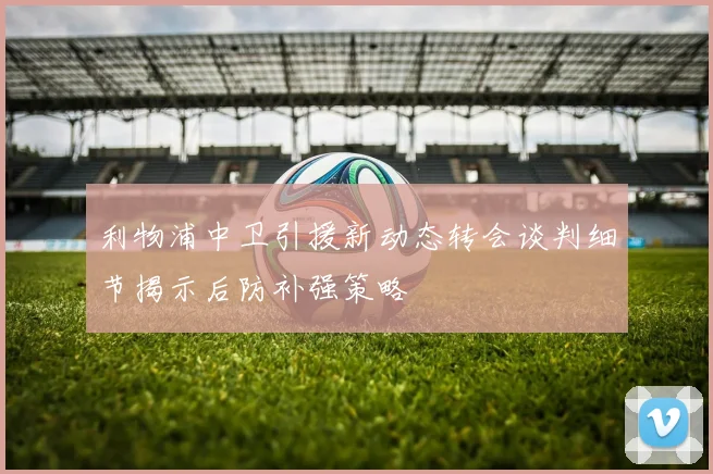 利物浦中卫引援新动态转会谈判细节揭示后防补强策略