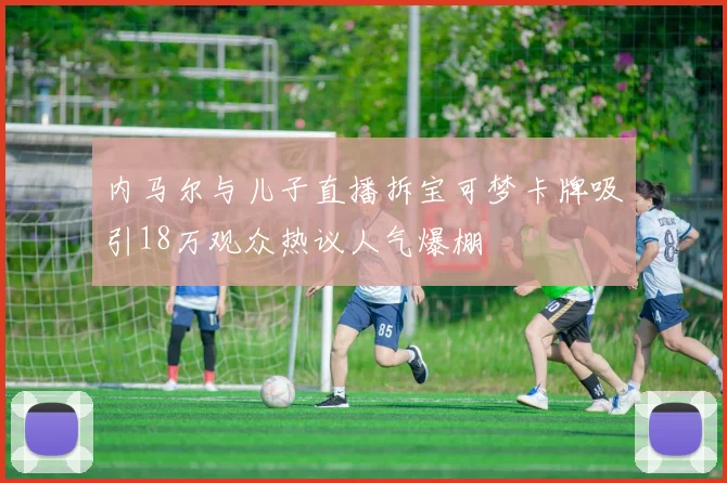 内马尔与儿子直播拆宝可梦卡牌吸引18万观众热议人气爆棚