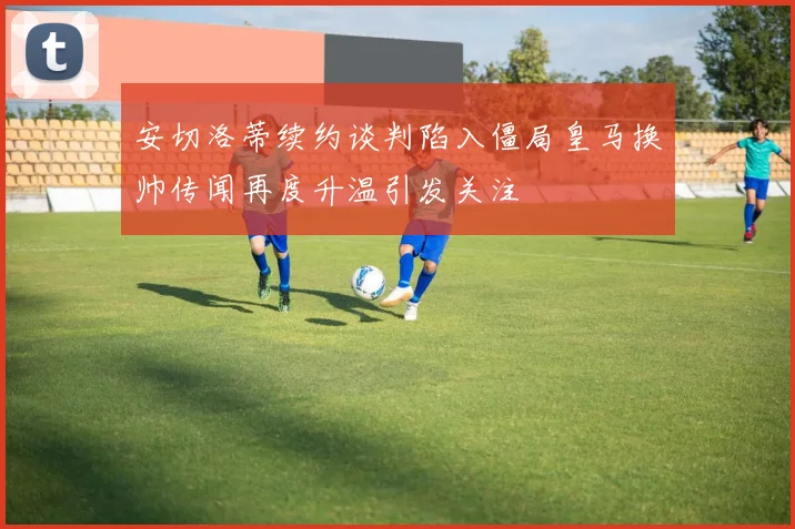 安切洛蒂续约谈判陷入僵局皇马换帅传闻再度升温引发关注