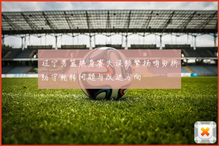 辽宁男篮热身赛失误频繁杨鸣分析防守轮转问题与改进方向
