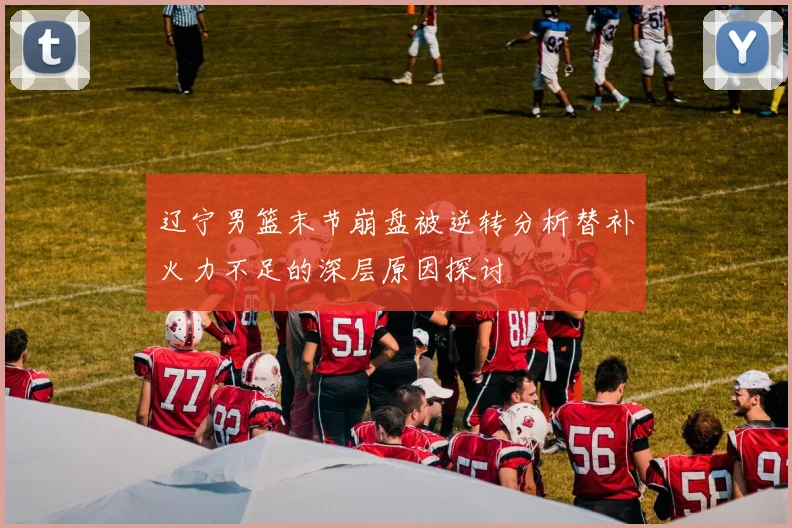 辽宁男篮末节崩盘被逆转分析替补火力不足的深层原因探讨